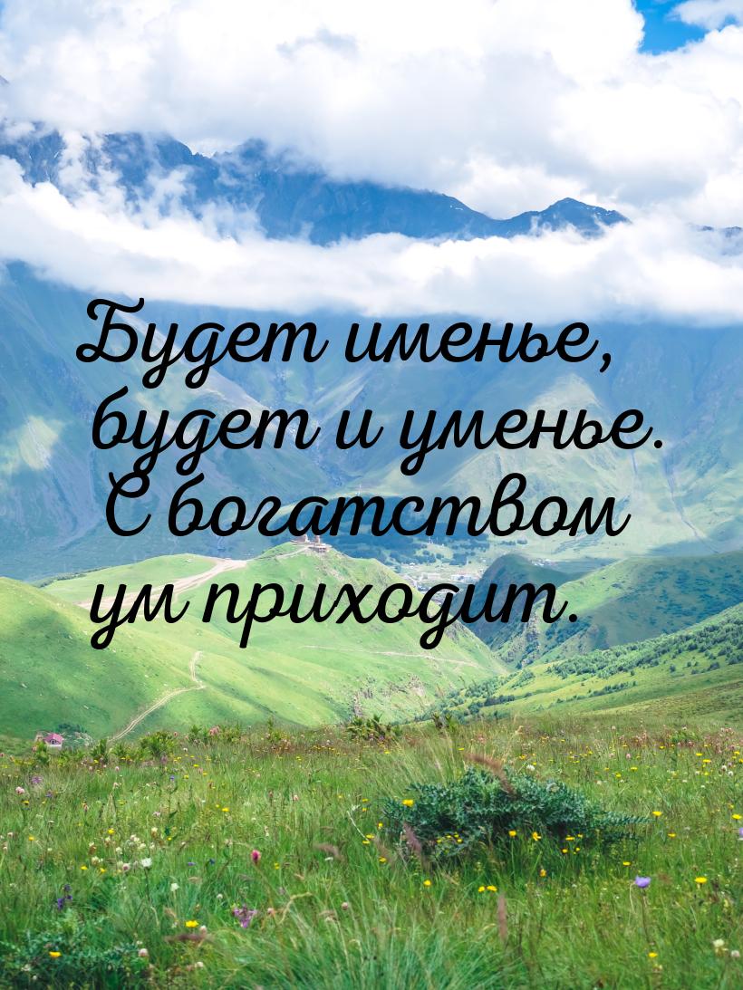 Будет именье, будет и уменье. С богатством ум приходит.