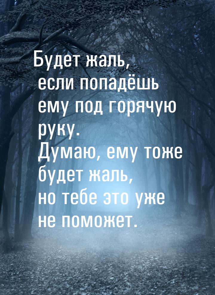 Будет жаль, если попадёшь ему под горячую руку. Думаю, ему тоже будет жаль, но тебе это уж