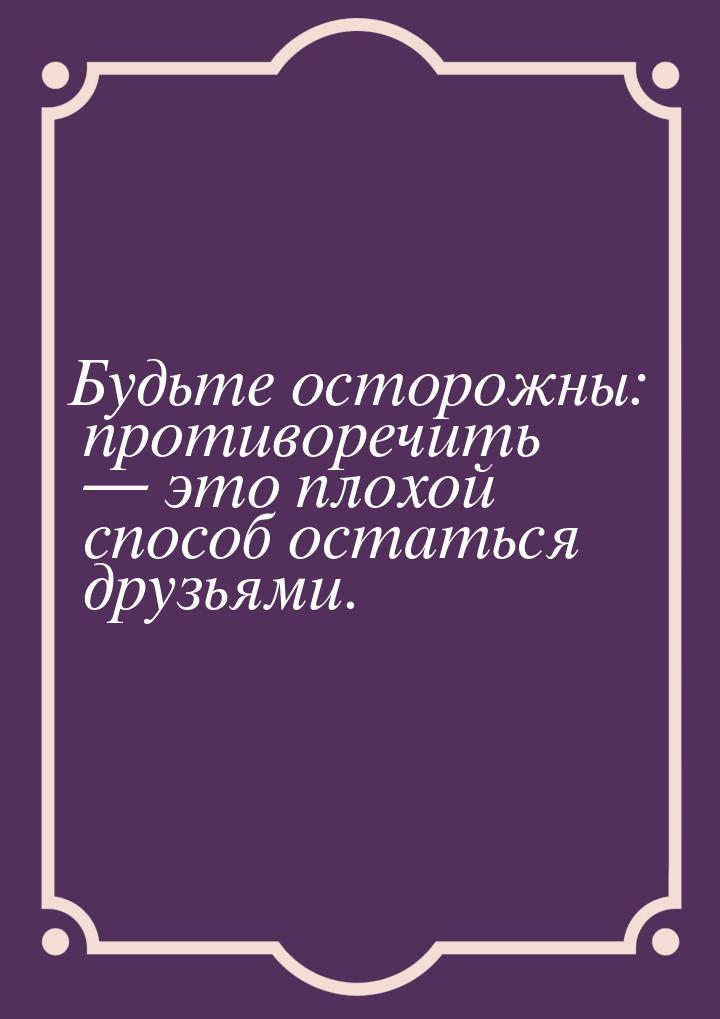 Будьте осторожны: противоречить  это плохой способ остаться друзьями.