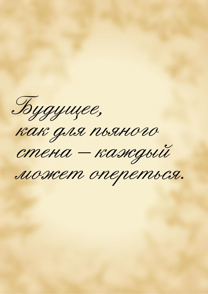 Будущее, как для пьяного стена – каждый может опереться.