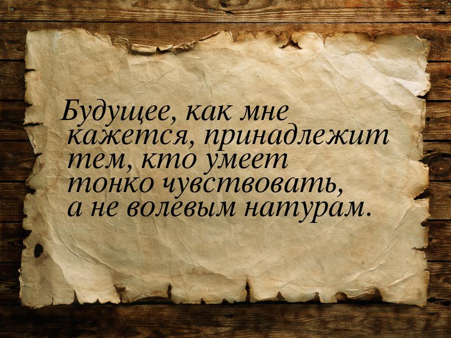 Будущее, как мне кажется, принадлежит тем, кто умеет тонко чувствовать, а не волевым натур