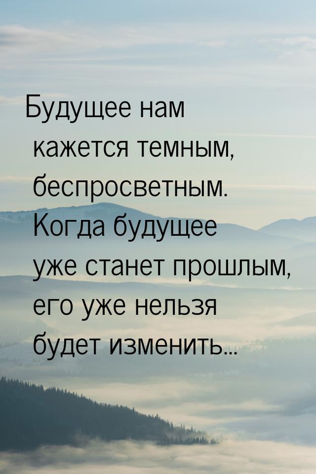 Будущее нам кажется темным, беспросветным. Когда будущее уже станет прошлым, его уже нельз