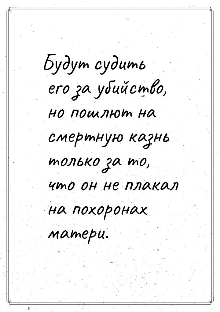 Будут судить его за убийство, но пошлют на смертную казнь только за то, что он не плакал н