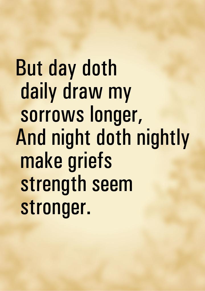 But day doth daily draw my sorrows longer, And night doth nightly make griefs strength see
