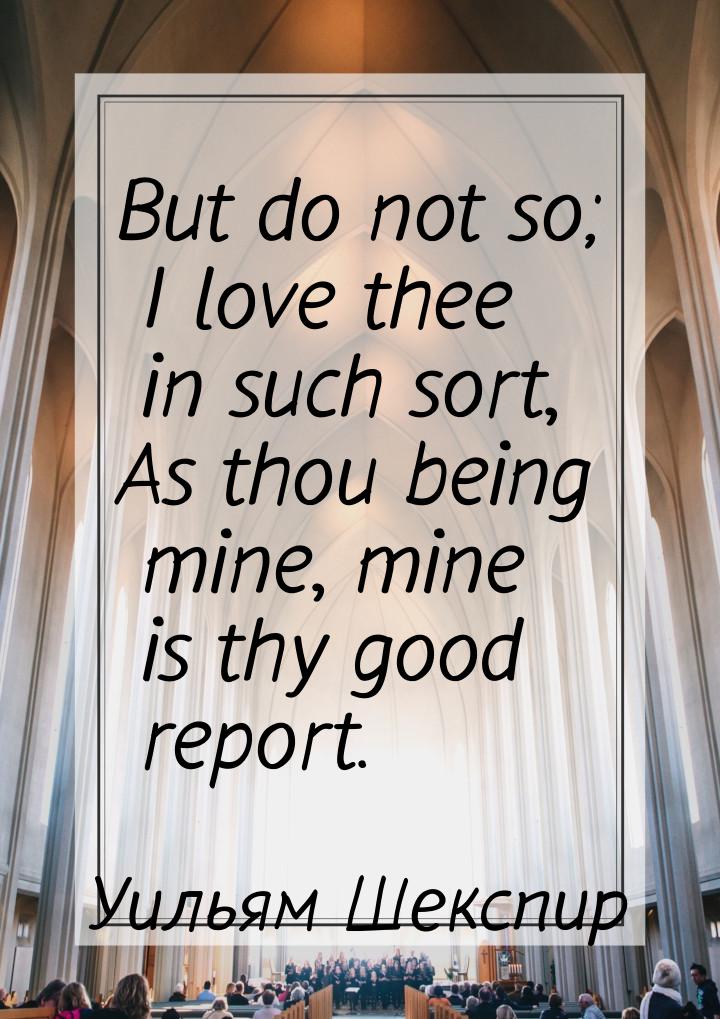 But do not so; I love thee in such sort, As thou being mine, mine is thy good report.
