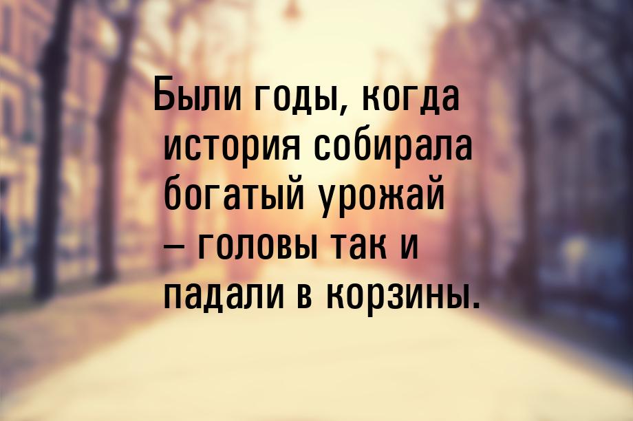 Были годы, когда история собирала богатый урожай – головы так и падали в корзины.