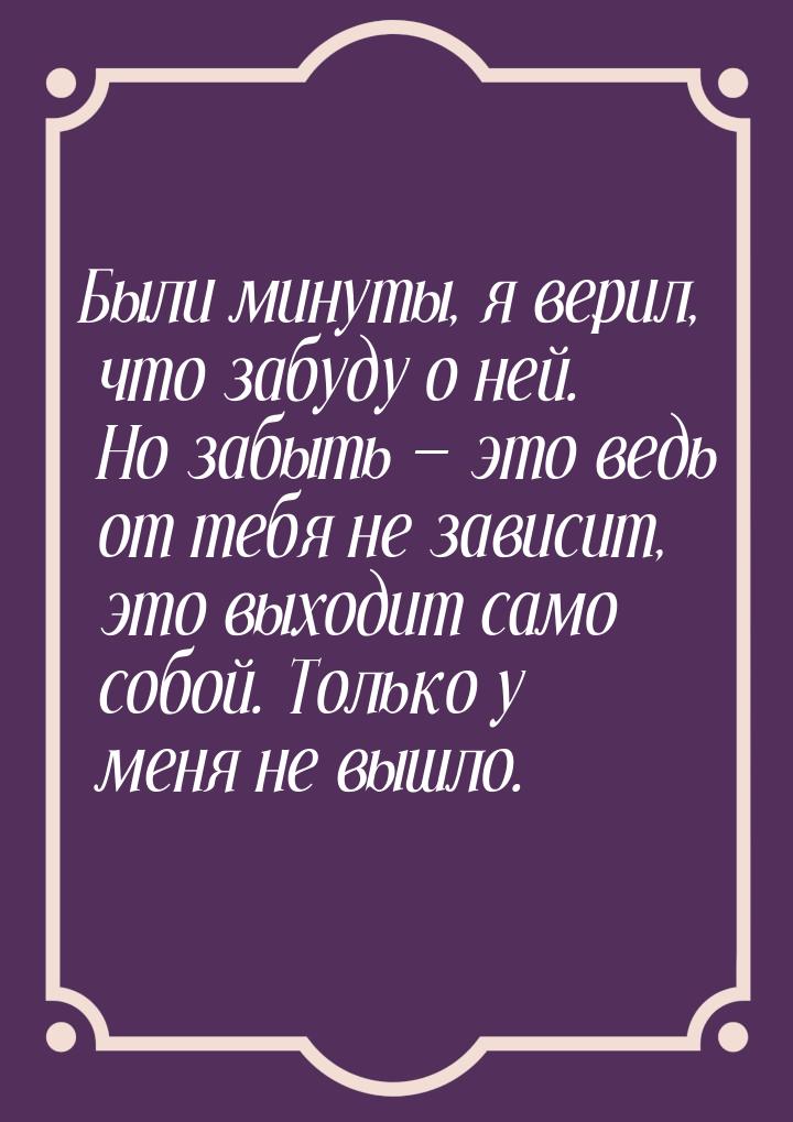 Были минуты, я верил, что забуду о ней. Но забыть  это ведь от тебя не зависит, это