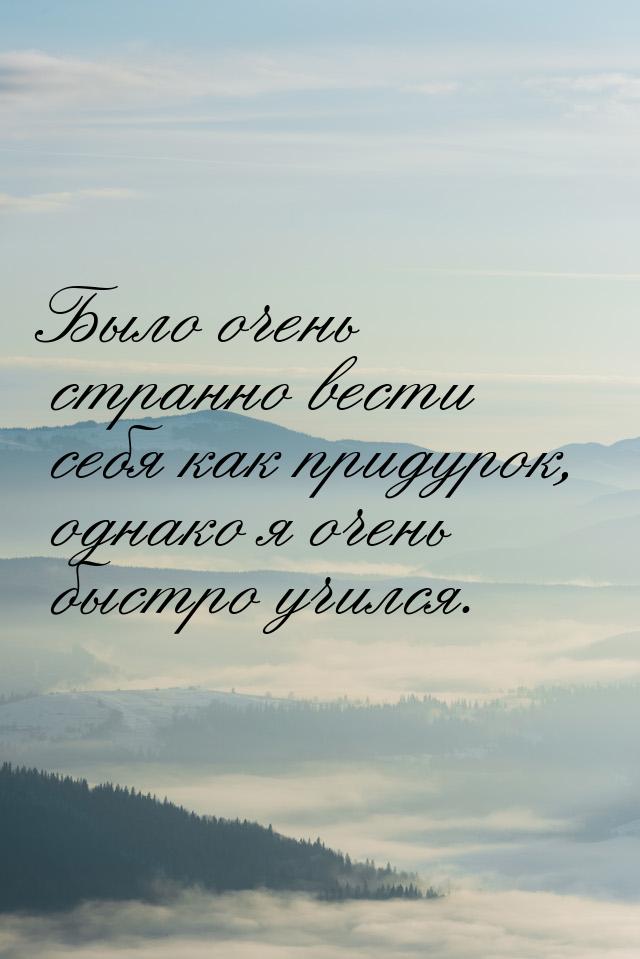 Было очень странно вести себя как придурок, однако я очень быстро учился.