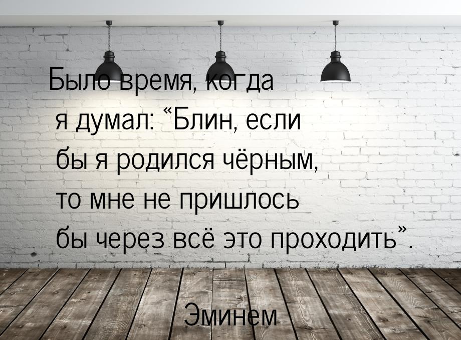 Было время, когда я думал: Блин, если бы я родился чёрным, то мне не пришлось бы че