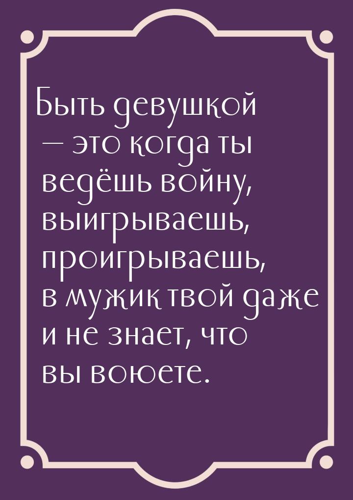 Быть девушкой  это когда ты ведёшь войну, выигрываешь, проигрываешь, в мужик твой д