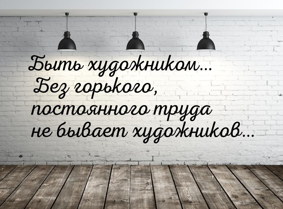 Быть художником… Без горького, постоянного труда не бывает художников…