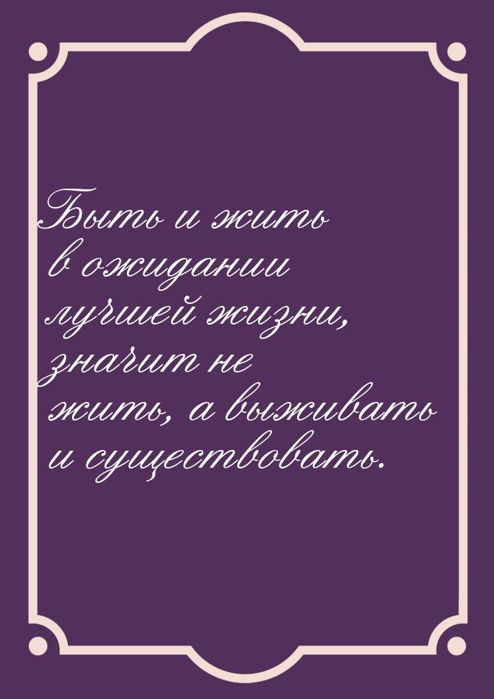 Быть и жить в ожидании лучшей жизни, значит не жить, а выживать и существовать.