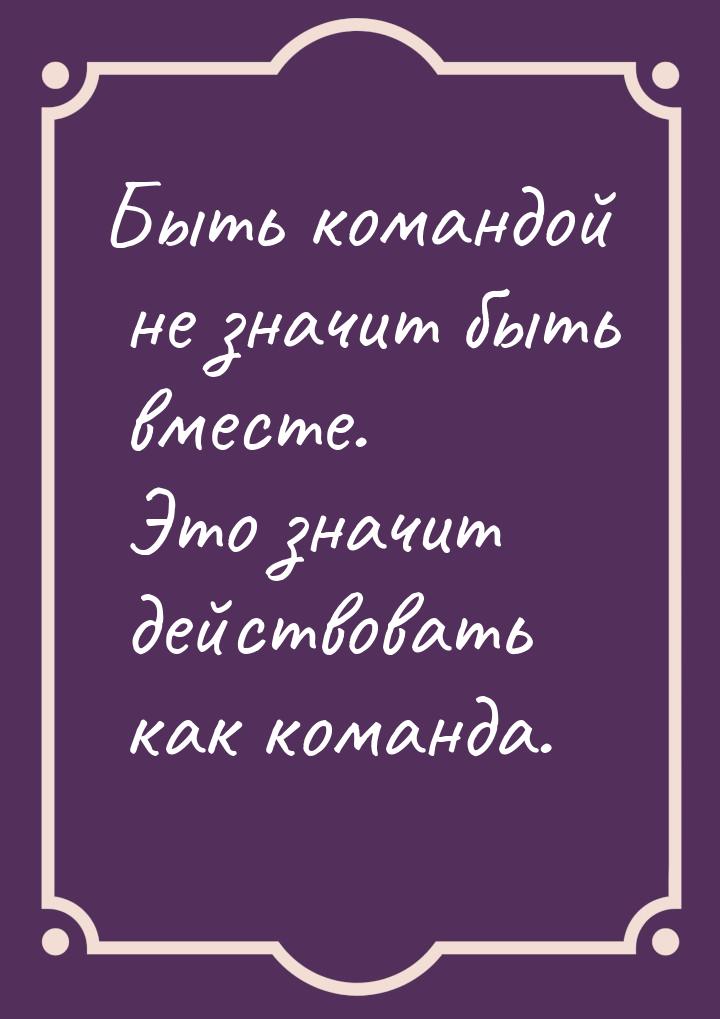 Быть командой не значит быть вместе. Это значит действовать как команда.