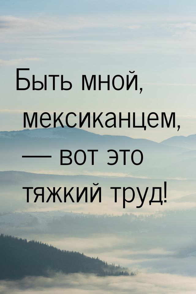 Быть мной, мексиканцем,  вот это тяжкий труд!