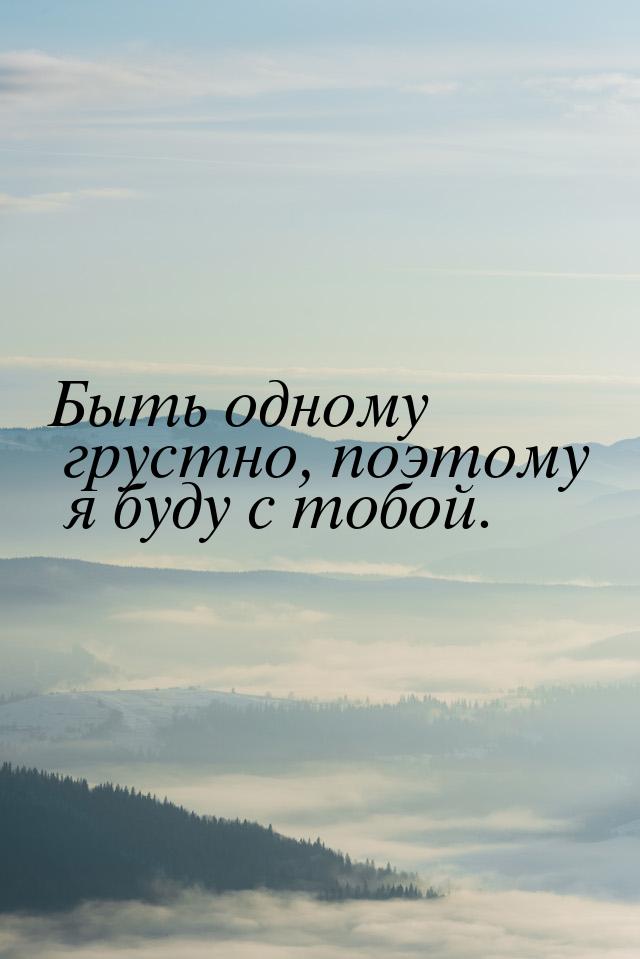 Быть одному грустно, поэтому я буду с тобой.