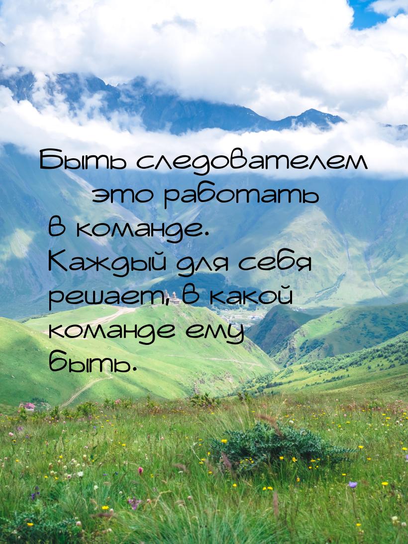 Быть следователем  это работать в команде. Каждый для себя решает, в какой команде 