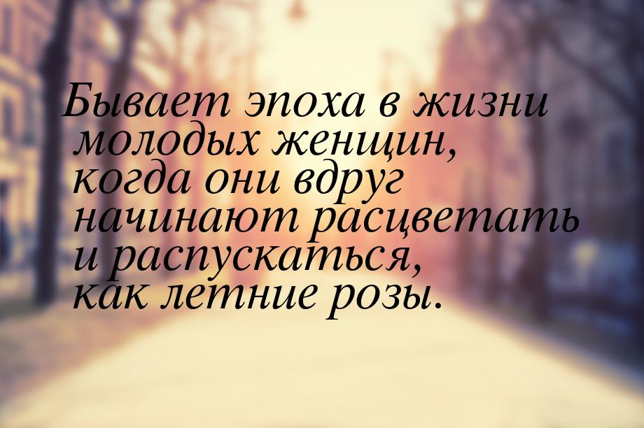 Бывает эпоха в жизни молодых женщин, когда они вдруг начинают расцветать и распускаться, к