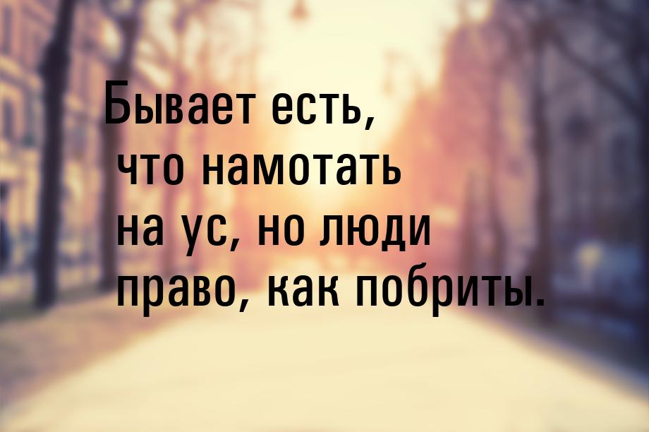 Бывает есть, что намотать на ус, но люди право, как побриты.