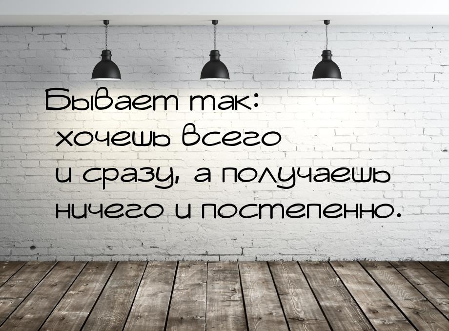 Бывает так: хочешь всего и сразу, а получаешь ничего и постепенно.