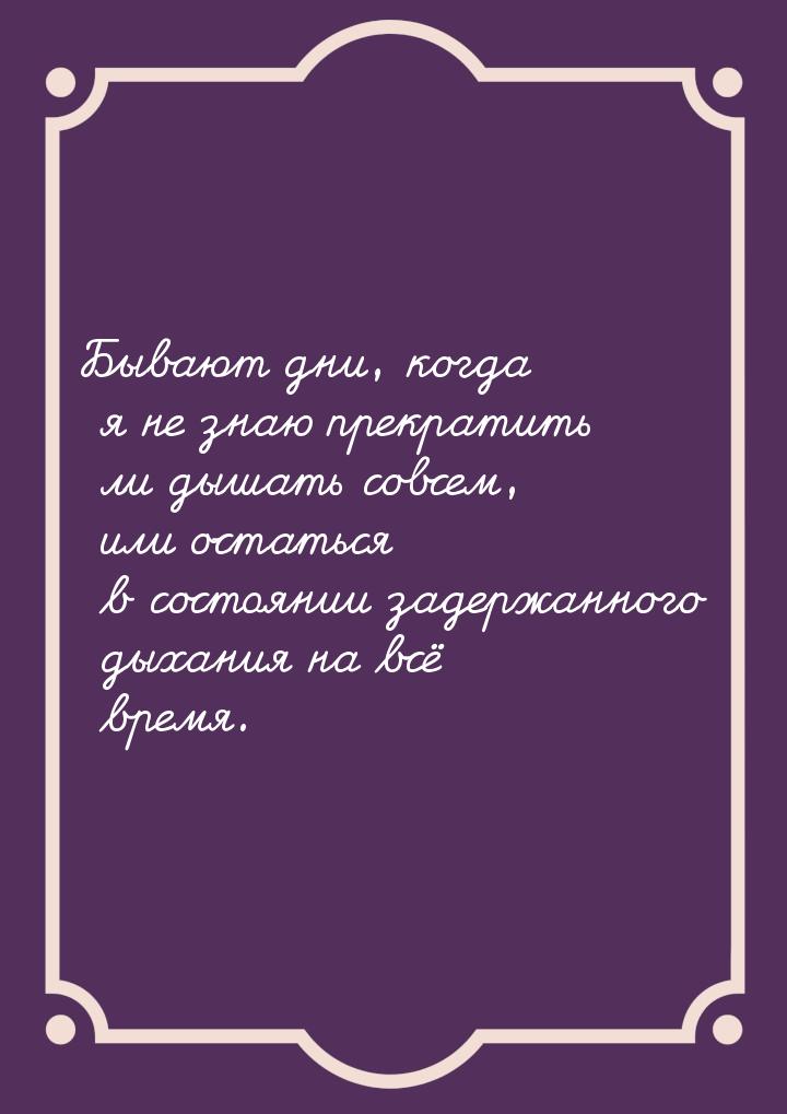 Бывают дни, когда я не знаю прекратить ли дышать совсем, или остаться в состоянии задержан
