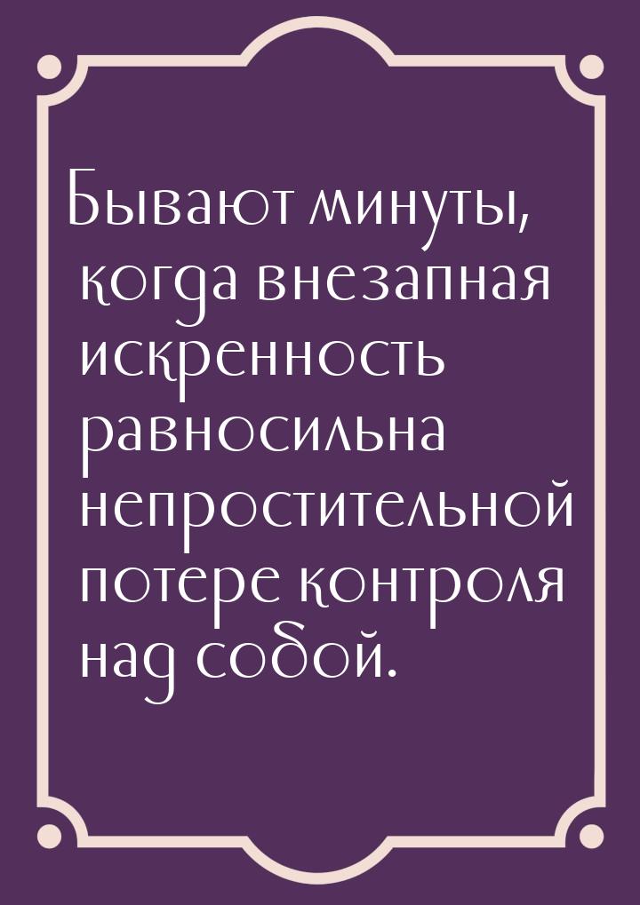 Бывают минуты, когда внезапная искренность равносильна непростительной потере контроля над