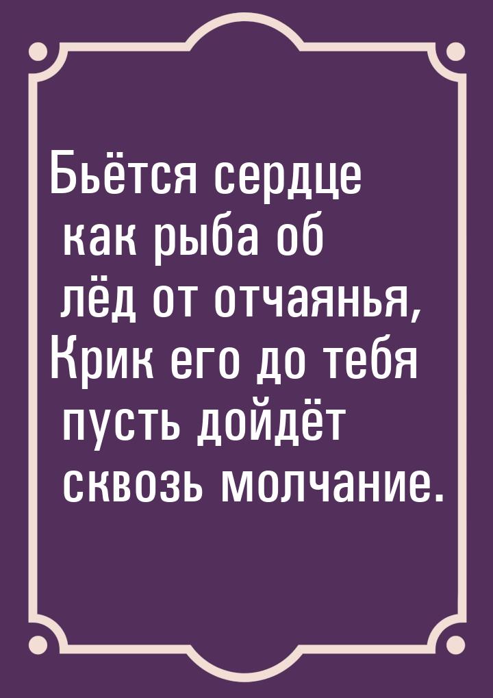 Бьётся сердце как рыба об лёд от отчаянья, Крик его до тебя пусть дойдёт сквозь молчание.