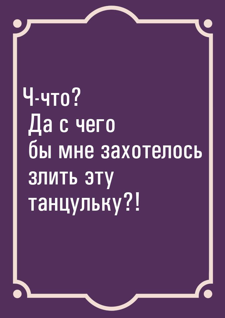 Ч-что? Да с чего бы мне захотелось злить эту танцульку?!