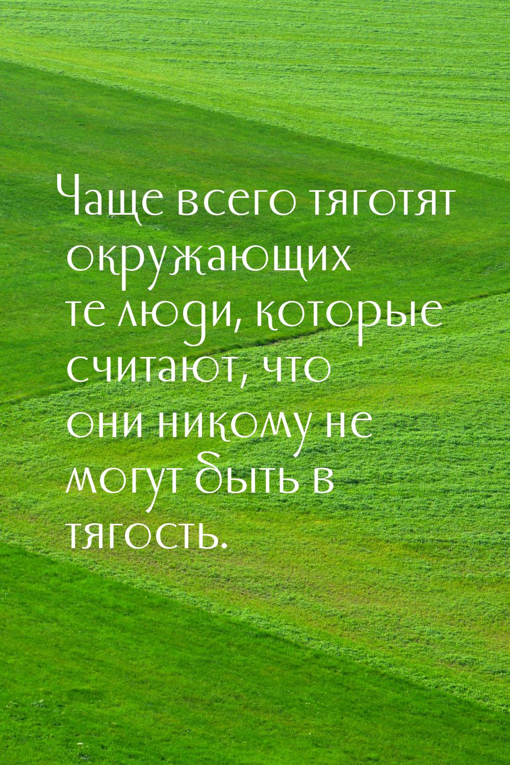 Чаще всего тяготят окружающих те люди, которые считают, что они никому не могут быть в тяг