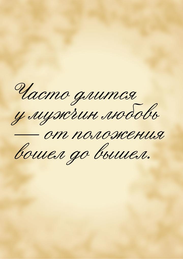 Часто длится у мужчин любовь — от положения вошел до вышел.