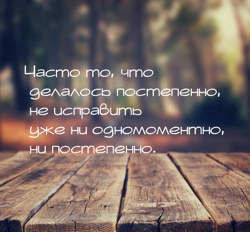 Часто то, что делалось постепенно, не исправить уже ни одномоментно, ни постепенно.