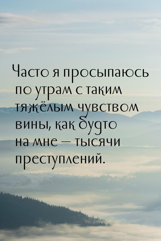 Часто я просыпаюсь по утрам с таким тяжёлым чувством вины, как будто на мне  тысячи