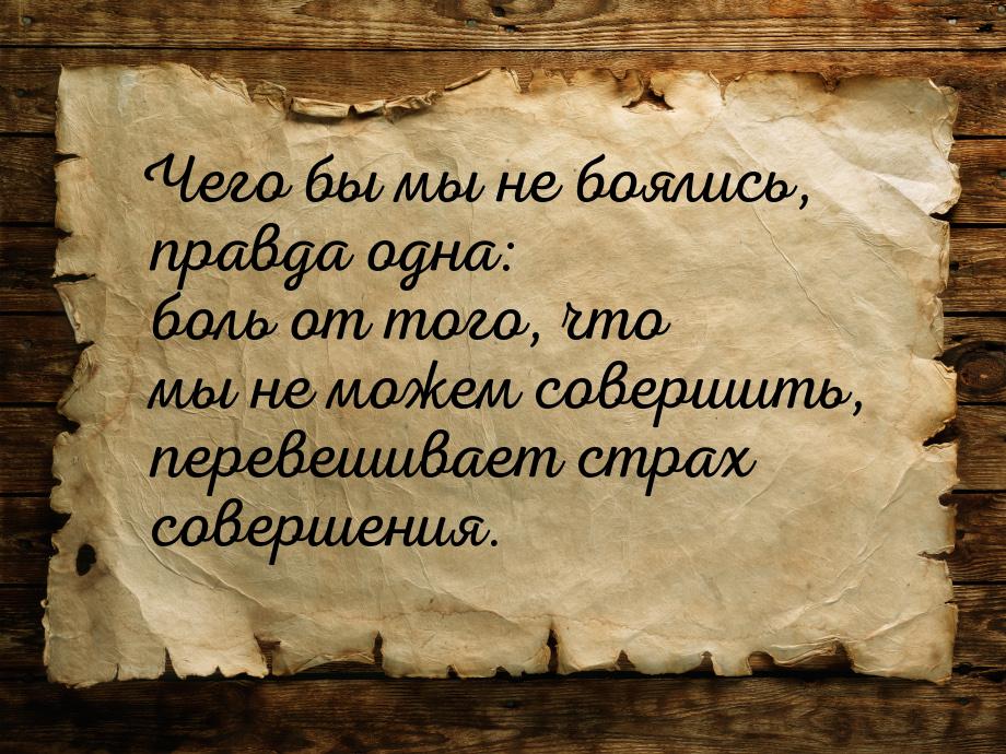 Чего бы мы не боялись, правда одна: боль от того, что мы не можем совершить, перевешивает 