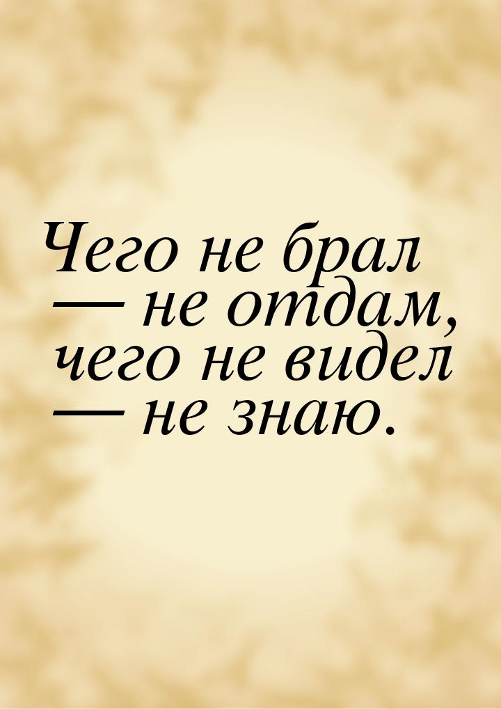 Чего не брал  не отдам, чего не видел  не знаю.