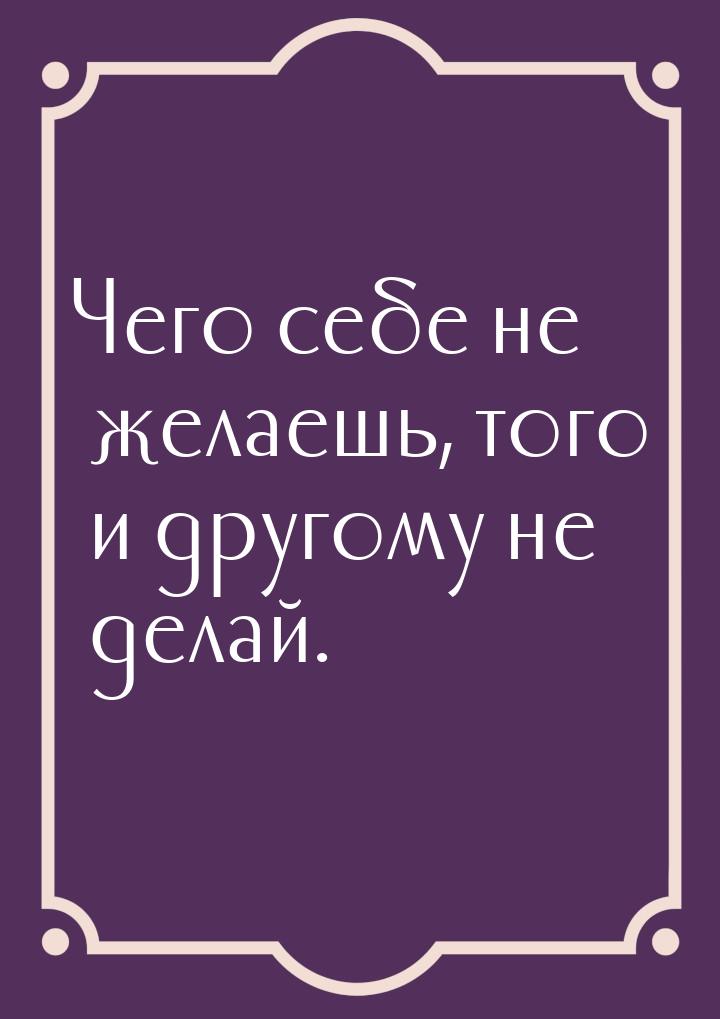 Чего себе не желаешь, того и другому не делай.