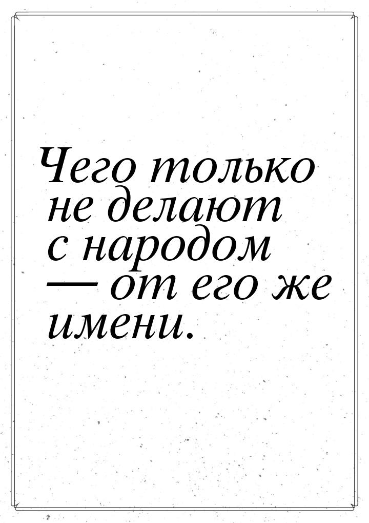 Чего только не делают с народом  от его же имени.