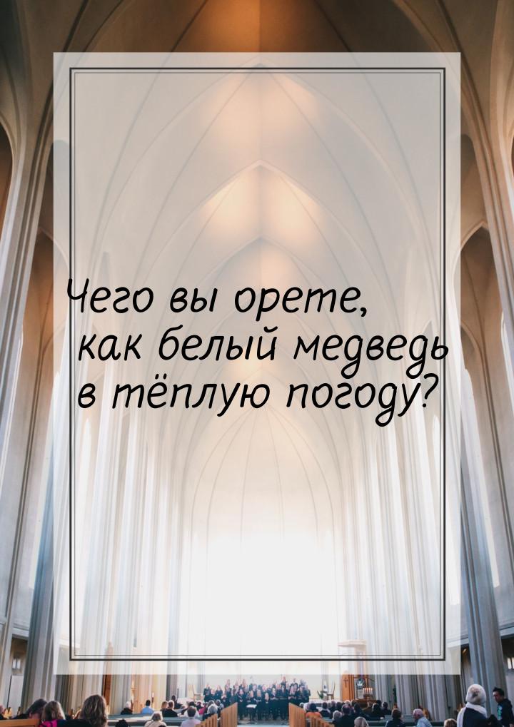 Чего вы орете, как белый медведь в тёплую погоду?