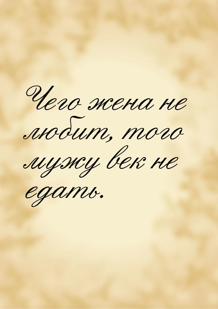 Чего жена не любит, того мужу век не едать.