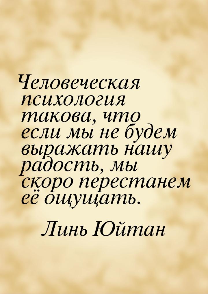 Человеческая психология такова, что если мы не будем выражать нашу радость, мы скоро перес