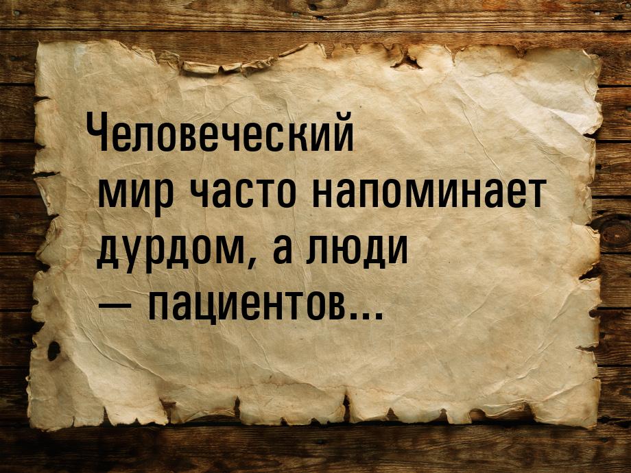 Человеческий мир часто напоминает дурдом, а люди  пациентов...