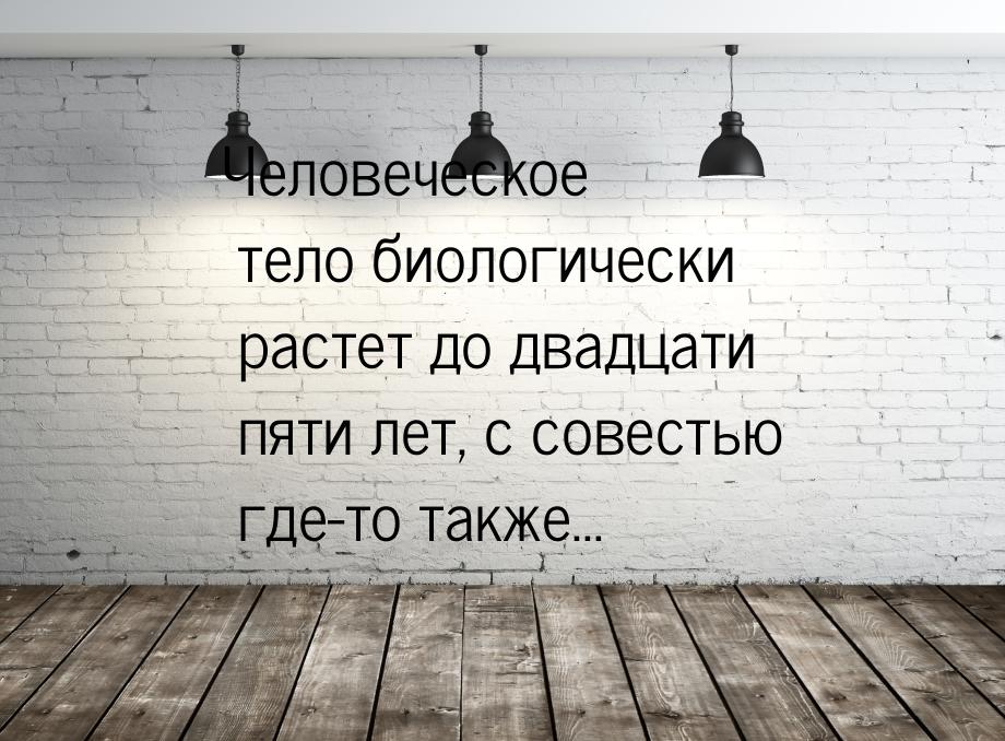 Человеческое тело биологически растет до двадцати пяти лет, с совестью где-то также…