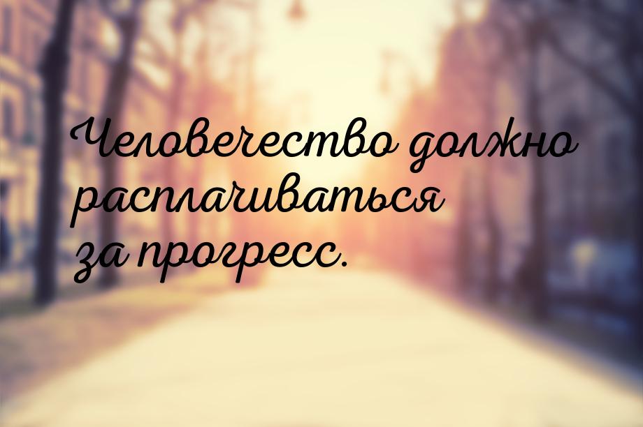 Человечество должно расплачиваться за прогресс.