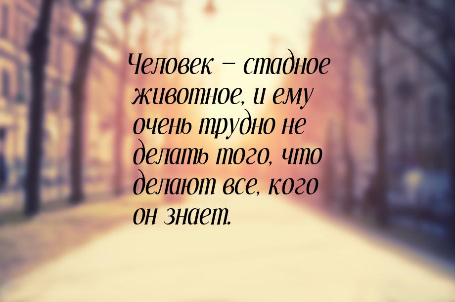 Человек — стадное животное, и ему очень трудно не делать того, что делают все, кого он зна