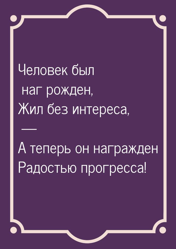 Человек был наг рожден, Жил без интереса, — А теперь он награжден Радостью прогресса!