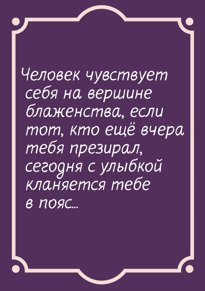 Человек чувствует себя на вершине блаженства, если тот, кто ещё вчера тебя презирал, сегод