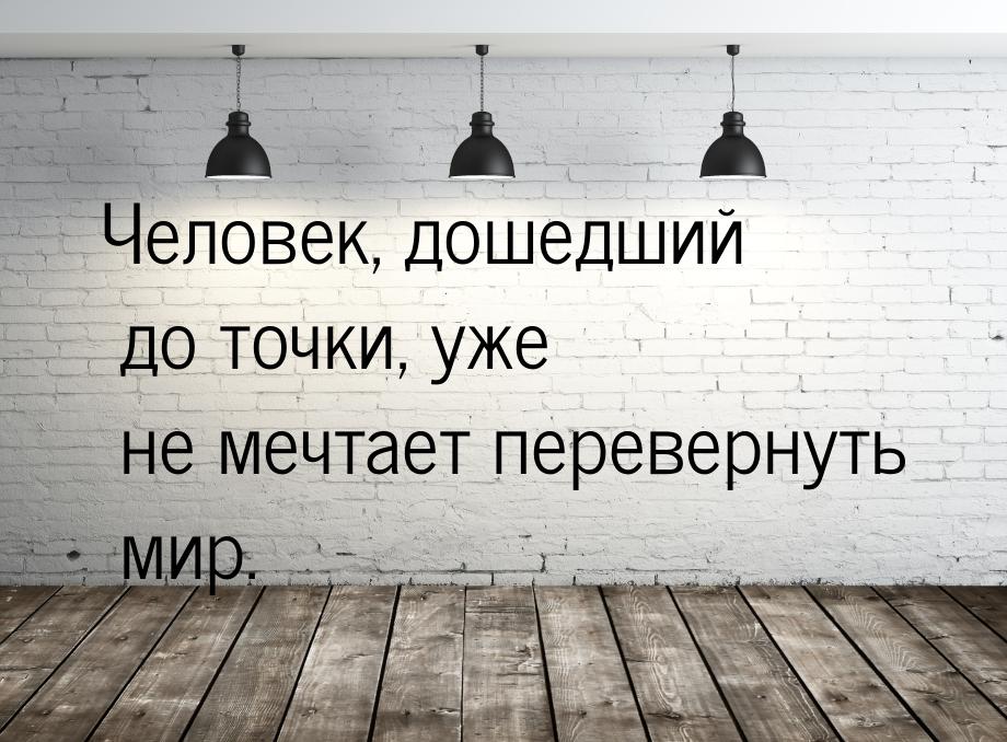 Человек, дошедший до точки, уже не мечтает перевернуть мир.