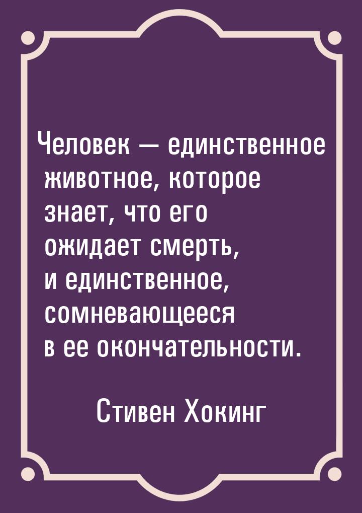 Человек  единственное животное, которое знает, что его ожидает смерть, и единственн