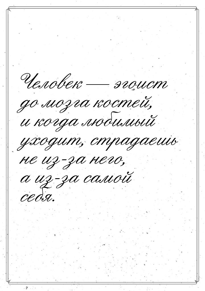 Человек  эгоист до мозга костей, и когда любимый уходит, страдаешь не из-за него, а