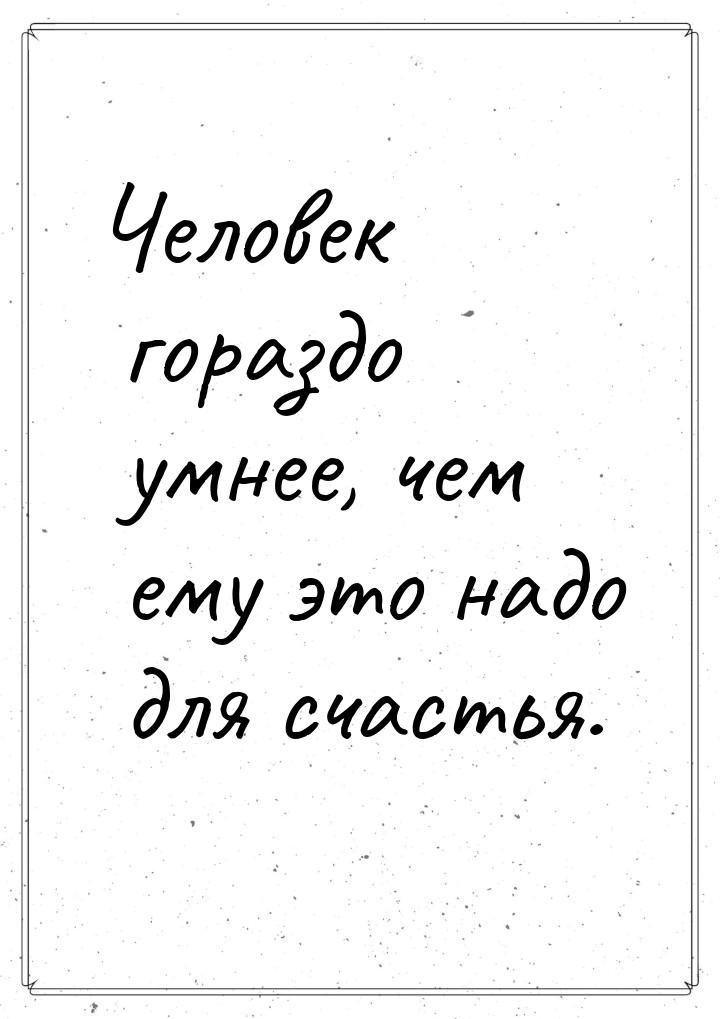 Человек гораздо умнее, чем ему это надо для счастья.