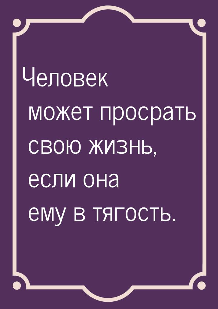 Человек может просрать свою жизнь, если она ему в тягость.