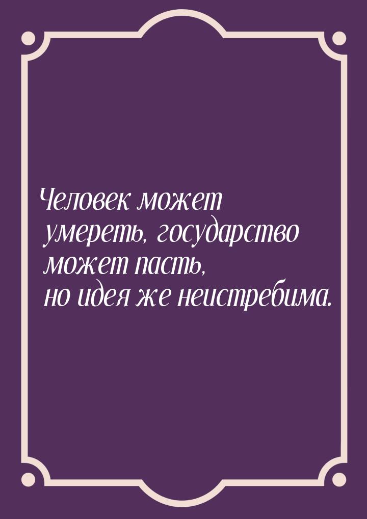 Человек может умереть, государство может пасть, но идея же неистребима.